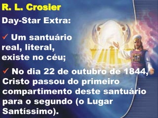 R. L. Crosier
Day-Star Extra:
 Um santuário
real, literal,
existe no céu;
 No dia 22 de outubro de 1844,
Cristo passou do primeiro
compartimento deste santuário
para o segundo (o Lugar
Santíssimo).
 