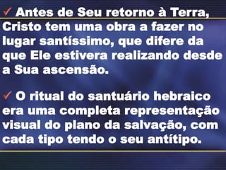  Antes de Seu retorno à Terra,
Cristo tem uma obra a fazer no
lugar santíssimo, que difere da
que Ele estivera realizando desde
a Sua ascensão.
 O ritual do santuário hebraico
era uma completa representação
visual do plano da salvação, com
cada tipo tendo o seu antítipo.
 