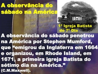 A observância do
sábado na América
A observância do sábado penetrou
na América por Stephen Mumford,
que “emigrou da Inglaterra em 1664
e organizou, em Rhode Island, em
1671, a primeira igreja Batista do
sétimo dia na América.”
(C.M.Maxwell).
1ª Igreja Batista
do 7º Dia
 