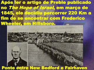 Após ler o artigo de Preble publicado
no The Hope of Israel, em março de
1845, ele decidiu percorrer 220 Km a
fim de se encontrar com Frederico
Wheeler, em Hillsboro.
Ponte entre New Bedford e Fairhaven
 