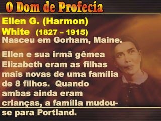 Nasceu em Gorham, Maine.
Ellen e sua irmã gêmea
Elizabeth eram as filhas
mais novas de uma família
de 8 filhos. Quando
ambas ainda eram
crianças, a família mudou-
se para Portland.
Ellen G. (Harmon)
White (1827 – 1915)
 