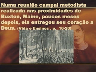Numa reunião campal metodista
realizada nas proximidades de
Buxton, Maine, poucos meses
depois, ela entregou seu coração a
Deus. (Vida e Ensinos , p. 16-20)
 