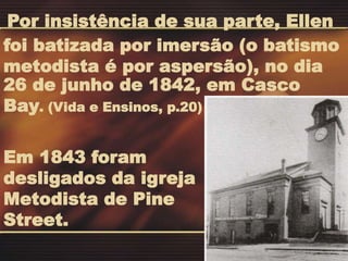Em 1843 foram
desligados da igreja
Metodista de Pine
Street.
26 de junho de 1842, em Casco
Bay. (Vida e Ensinos, p.20)
Por insistência de sua parte, Ellen
foi batizada por imersão (o batismo
metodista é por aspersão), no dia
 