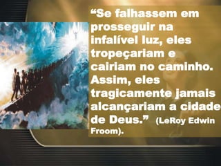 “Se falhassem em
prosseguir na
infalível luz, eles
tropeçariam e
cairiam no caminho.
Assim, eles
tragicamente jamais
alcançariam a cidade
de Deus.” (LeRoy Edwin
Froom).
 