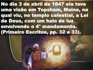No dia 3 de abril de 1847 ela teve
uma visão em Topsham, Maine, na
qual viu, no templo celestial, a Lei
de Deus, com um halo de luz
envolvendo o 4° mandamento.
(Primeiro Escritos, pp. 32 e 33).
 