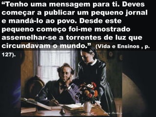 “Tenho uma mensagem para ti. Deves
começar a publicar um pequeno jornal
e mandá-lo ao povo. Desde este
pequeno começo foi-me mostrado
assemelhar-se a torrentes de luz que
circundavam o mundo.” (Vida e Ensinos , p.
127).
 
