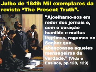Julho de 1849: Mil exemplares da
revista “The Present Truth”.
“Ajoelhamo-nos em
redor dos jornais e,
com o coração
humilde e muitas
lágrimas, rogamos ao
Senhor que
abençoasse aqueles
mensageiros da
verdade.” (Vida e
Ensinos, pp.128, 129)
 