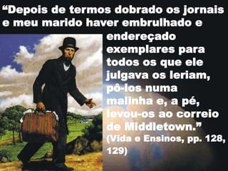 “Depois de termos dobrado os jornais
e meu marido haver embrulhado e
endereçado
exemplares para
todos os que ele
julgava os leriam,
pô-los numa
malinha e, a pé,
levou-os ao correio
de Middletown.”
(Vida e Ensinos, pp. 128,
129)
 