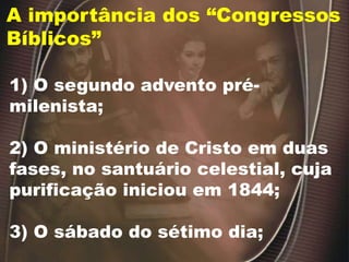 A importância dos “Congressos
Bíblicos”
1) O segundo advento pré-
milenista;
2) O ministério de Cristo em duas
fases, no santuário celestial, cuja
purificação iniciou em 1844;
3) O sábado do sétimo dia;
 