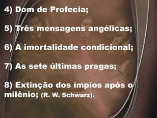 4) Dom de Profecia;
5) Três mensagens angélicas;
6) A imortalidade condicional;
7) As sete últimas pragas;
8) Extinção dos ímpios após o
milênio; (R. W. Schwarz).
 