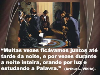 “Muitas vezes ficávamos juntos até
tarde da noite, e por vezes durante
a noite inteira, orando por luz e
estudando a Palavra.” (Arthur L. White).
 
