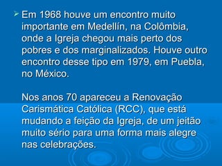  Em 1968 houve um encontro muitoEm 1968 houve um encontro muito
importante em Medellín, na Colômbia,importante em Medellín, na Colômbia,
onde a Igreja chegou mais perto dosonde a Igreja chegou mais perto dos
pobres e dos marginalizados. Houve outropobres e dos marginalizados. Houve outro
encontro desse tipo em 1979, em Puebla,encontro desse tipo em 1979, em Puebla,
no México.no México.
Nos anos 70 apareceu a RenovaçãoNos anos 70 apareceu a Renovação
Carismática Católica (RCC), que estáCarismática Católica (RCC), que está
mudando a feição da Igreja, de um jeitãomudando a feição da Igreja, de um jeitão
muito sério para uma forma mais alegremuito sério para uma forma mais alegre
nas celebrações.nas celebrações.
 
