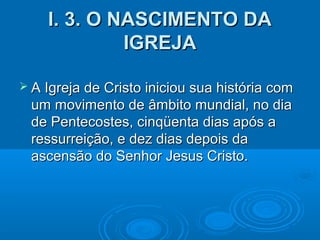 I. 3. O NASCIMENTO DAI. 3. O NASCIMENTO DA
IGREJAIGREJA
 A Igreja de Cristo iniciou sua história comA Igreja de Cristo iniciou sua história com
um movimento de âmbito mundial, no diaum movimento de âmbito mundial, no dia
de Pentecostes, cinqüenta dias após ade Pentecostes, cinqüenta dias após a
ressurreição, e dez dias depois daressurreição, e dez dias depois da
ascensão do Senhor Jesus Cristo.ascensão do Senhor Jesus Cristo.
 