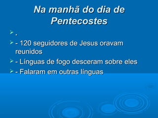 Na manhã do dia deNa manhã do dia de
PentecostesPentecostes
 ..
 - 120 seguidores de Jesus oravam- 120 seguidores de Jesus oravam
reunidosreunidos
 - Línguas de fogo desceram sobre eles- Línguas de fogo desceram sobre eles
 - Falaram em outras línguas- Falaram em outras línguas
 