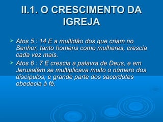 II.1. O CRESCIMENTO DAII.1. O CRESCIMENTO DA
IGREJAIGREJA
 Atos 5 : 14 E a multidão dos que criam noAtos 5 : 14 E a multidão dos que criam no
Senhor, tanto homens como mulheres, cresciaSenhor, tanto homens como mulheres, crescia
cada vez mais.cada vez mais.
 Atos 6 : 7 E crescia a palavra de Deus, e emAtos 6 : 7 E crescia a palavra de Deus, e em
Jerusalém se multiplicava muito o número dosJerusalém se multiplicava muito o número dos
discípulos, e grande parte dos sacerdotesdiscípulos, e grande parte dos sacerdotes
obedecia à fé.obedecia à fé.
 
