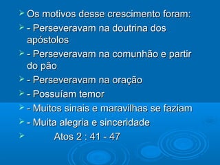  Os motivos desse crescimento foram:Os motivos desse crescimento foram:
 - Perseveravam na doutrina dos- Perseveravam na doutrina dos
apóstolosapóstolos
 - Perseveravam na comunhão e partir- Perseveravam na comunhão e partir
do pãodo pão
 - Perseveravam na oração- Perseveravam na oração
 - Possuíam temor- Possuíam temor
 - Muitos sinais e maravilhas se faziam- Muitos sinais e maravilhas se faziam
 - Muita alegria e sinceridade- Muita alegria e sinceridade
 Atos 2 : 41 - 47Atos 2 : 41 - 47
 