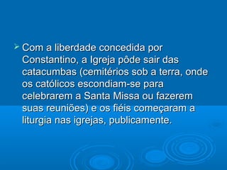  Com a liberdade concedida porCom a liberdade concedida por
Constantino, a Igreja pôde sair dasConstantino, a Igreja pôde sair das
catacumbas (cemitérios sob a terra, ondecatacumbas (cemitérios sob a terra, onde
os católicos escondiam-se paraos católicos escondiam-se para
celebrarem a Santa Missa ou fazeremcelebrarem a Santa Missa ou fazerem
suas reuniões) e os fiéis começaram asuas reuniões) e os fiéis começaram a
liturgia nas igrejas, publicamente.liturgia nas igrejas, publicamente.
 
