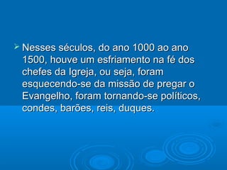  Nesses séculos, do ano 1000 ao anoNesses séculos, do ano 1000 ao ano
1500, houve um esfriamento na fé dos1500, houve um esfriamento na fé dos
chefes da Igreja, ou seja, foramchefes da Igreja, ou seja, foram
esquecendo-se da missão de pregar oesquecendo-se da missão de pregar o
Evangelho, foram tornando-se políticos,Evangelho, foram tornando-se políticos,
condes, barões, reis, duques.condes, barões, reis, duques.
 