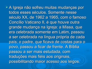  A Igreja não sofreu muitas mudanças porA Igreja não sofreu muitas mudanças por
todos esses séculos. Somente nessetodos esses séculos. Somente nesse
século XX, de 1962 a 1965, com o famososéculo XX, de 1962 a 1965, com o famoso
Concílio Vaticano II, é que houve outraConcílio Vaticano II, é que houve outra
grande mudança na Igreja: a Missa, quegrande mudança na Igreja: a Missa, que
era celebrada somente em Latim, passouera celebrada somente em Latim, passou
a ser celebrada na língua própria de cadaa ser celebrada na língua própria de cada
país; o padre, que ficava de costas para opaís; o padre, que ficava de costas para o
povo, passou a ficar de frente. A Bíbliapovo, passou a ficar de frente. A Bíblia
passou a ser mais estudada, compassou a ser mais estudada, com
traduções mais fiéis aos originais,traduções mais fiéis aos originais,
possibilitando maior acesso aos leigos.possibilitando maior acesso aos leigos.
 