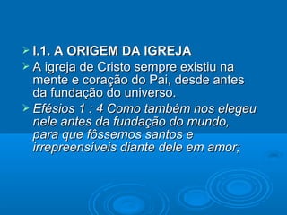  I.1. A ORIGEM DA IGREJA
 A igreja de Cristo sempre existiu na
  mente e coração do Pai, desde antes
  da fundação do universo.
 Efésios 1 : 4 Como também nos elegeu
  nele antes da fundação do mundo,
  para que fôssemos santos e
  irrepreensíveis diante dele em amor;
 