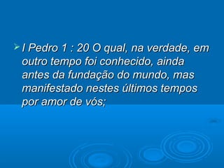  I Pedro 1 : 20 O qual, na verdade, em
 outro tempo foi conhecido, ainda
 antes da fundação do mundo, mas
 manifestado nestes últimos tempos
 por amor de vós;
 