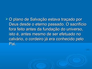  O plano de Salvação estava traçado por
 Deus desde o eterno passado. O sacrifício
 fora feito antes da fundação do universo,
 isto é, antes mesmo de ser efetuado no
 calvário, o cordeiro já era conhecido pelo
 Pai.
 