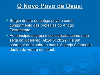 O Novo Povo de Deus:

   Surgiu dentro do antigo povo e como
    cumprimento das profecias do Antigo
    Testamento.
   Ao princípio a igreja é considerada como uma
    seita do judaísmo. At:24:5; 28:22. Há um
    sobrepor dum sobre o outro. A igreja é formada
    dentro do ventre de Israel.
 