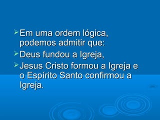  Em uma ordem lógica,
  podemos admitir que:
 Deus fundou a Igreja,
 Jesus Cristo formou a Igreja e
  o Espírito Santo confirmou a
  Igreja.
 