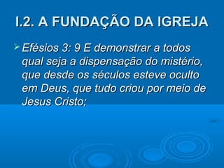 I.2. A FUNDAÇÃO DA IGREJA
 Efésios 3: 9 E demonstrar a todos
 qual seja a dispensação do mistério,
 que desde os séculos esteve oculto
 em Deus, que tudo criou por meio de
 Jesus Cristo;
 
