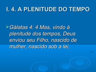 I. 4. A PLENITUDE DO TEMPO

 Gálatas 4: 4 Mas, vindo à
 plenitude dos tempos, Deus
 enviou seu Filho, nascido de
 mulher, nascido sob a lei,
 