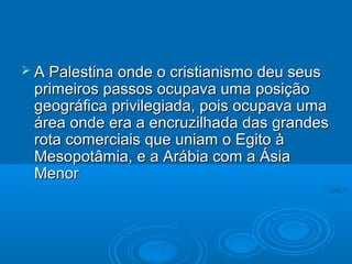  A Palestina onde o cristianismo deu seus
 primeiros passos ocupava uma posição
 geográfica privilegiada, pois ocupava uma
 área onde era a encruzilhada das grandes
 rota comerciais que uniam o Egito à
 Mesopotâmia, e a Arábia com a Ásia
 Menor
 