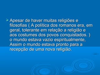  Apesar de haver muitas religiões e
 filosofias ( A política dos romanos era, em
 geral, tolerante em relação a religião e
 aos costumes dos povos conquistados. )
 o mundo estava vazio espiritualmente,
 Assim o mundo estava pronto para a
 recepção de uma nova religião.
 