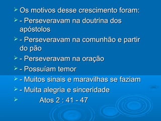  Os motivos desse crescimento foram:
 - Perseveravam   na doutrina dos
  apóstolos
 - Perseveravam na comunhão e partir
  do pão
 - Perseveravam na oração
 - Possuíam temor
 - Muitos sinais e maravilhas se faziam
 - Muita alegria e sinceridade
       Atos 2 : 41 - 47
 