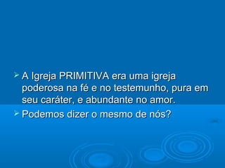  A Igreja PRIMITIVA era uma igreja
  poderosa na fé e no testemunho, pura em
  seu caráter, e abundante no amor.
 Podemos dizer o mesmo de nós?
 