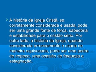  A história da Igreja Cristã, se
  corretamente considerada e usada, pode
  ser uma grande fonte de força, sabedoria
  e estabilidade para o cristão sério. Por
  outro lado, a história da Igreja, quando
  considerada erroneamente e usada de
  maneira equivocada, pode ser uma pedra
  de tropeço, uma ocasião de fraqueza e
  estagnação.
 