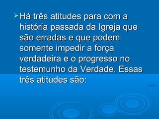  Há três atitudes para com a
 história passada da Igreja que
 são erradas e que podem
 somente impedir a força
 verdadeira e o progresso no
 testemunho da Verdade. Essas
 três atitudes são:
 