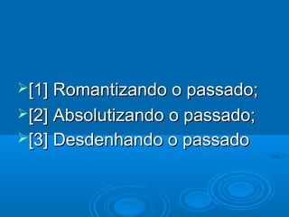 [1] Romantizando o passado;
[2] Absolutizando o passado;
[3] Desdenhando o passado
 