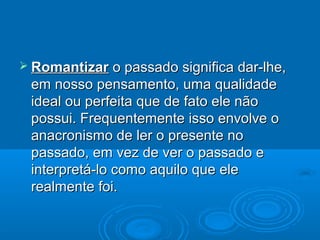  Romantizar   o passado significa dar-lhe,
 em nosso pensamento, uma qualidade
 ideal ou perfeita que de fato ele não
 possui. Frequentemente isso envolve o
 anacronismo de ler o presente no
 passado, em vez de ver o passado e
 interpretá-lo como aquilo que ele
 realmente foi.
 