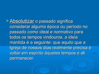  Absolutizar o passado significa
 considerar alguma época ou período no
 passado como ideal e normativo para
 todos os tempos vindouros. a ideia
 mantida é a seguinte: que aquilo que a
 Igreja de nossos dias realmente precisa é
 voltar em espírito àqueles tempos e ali
 permanecer.
 