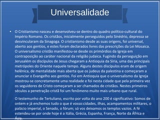Universalidade
● O Cristianismo nasceu e desenvolveu-se dentro do quadro político-cultural do
Império Romano. Os cristãos, inicialmente perseguidos pelo Sinédrio, depressa se
desvincularam da Sinagoga. O cristianismo desde as suas origens, foi universal,
aberto aos gentios, e estes foram declarados livres das prescrições da Lei Mosaica.
O universalismo cristão manifestou-se desde os primórdios da Igreja em
contraposição ao caráter nacional da religião judaica. Fugindo da perseguição em
Jerusalém os discípulos de Jesus chegaram a Antioquia da Síria, uma das principais
metrópoles do Oriente naquele tempo. Alguns destes discípulos eram de origem
helênica, de mentalidade mais aberta que os judeus da palestina e começaram a
anunciar o Evangelho aos gentios. Foi em Antioquia que o universalismo da Igreja
mostrou-se concretamente uma realidade e foi nesta cidade que pela primeira vez
os seguidores de Cristo começaram a ser chamados de cristãos. Nestes primeiros
séculos a penetração cristã foi um fenômeno muito mais urbano que rural.
O testemunho de Tertuliano, escrito por volta do ano 200 é significativo: Somos de
ontem e já enchemos tudo o que é vosso:cidades, ilhas, acampamentos militares, o
palácio imperial, o Senado, o fórum; só vos deixamos os templos vazios. A fé
estendeu-se por onde hoje é a Itália, Grécia, Espanha, França, Norte da África e
Ásia.
 
