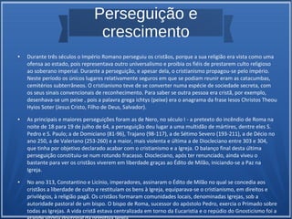 Perseguição e
crescimento
● Durante três séculos o Império Romano perseguiu os cristãos, porque a sua religião era vista como uma
ofensa ao estado, pois representava outro universalismo e proibia os fiéis de prestarem culto religioso
ao soberano imperial. Durante a perseguição, e apesar dela, o cristianismo propagou-se pelo império.
Neste período os únicos lugares relativamente seguros em que se podiam reunir eram as catacumbas,
cemitérios subterrâneos. O cristianismo teve de se converter numa espécie de sociedade secreta, com
os seus sinais convencionais de reconhecimento. Para saber se outra pessoa era cristã, por exemplo,
desenhava-se um peixe , pois a palavra grega ichtys (peixe) era o anagrama da frase Iesos Christos Theou
Hyios Soter (Jesus Cristo, Filho de Deus, Salvador).
● As principais e maiores perseguições foram as de Nero, no século I - a pretexto do incêndio de Roma na
noite de 18 para 19 de julho de 64, a perseguição deu lugar a uma multidão de mártires, dentre eles S.
Pedro e S. Paulo; a de Domiciano (81-96), Trajano (98-117), a de Sétimo Severo (193-211), a de Décio no
ano 250, a de Valeriano (253-260) e a maior, mais violenta e última a de Diocleciano entre 303 e 304,
que tinha por objetivo declarado acabar com o cristianismo e a Igreja. O balanço final desta última
perseguição constituiu-se num rotundo fracasso. Diocleciano, após ter renunciado, ainda viveu o
bastante para ver os cristãos viverem em liberdade graças ao Édito de Milão, iniciando-se a Paz na
Igreja.
● No ano 313, Constantino e Licínio, imperadores, assinaram o Édito de Milão no qual se concedia aos
cristãos a liberdade de culto e restituíam os bens à Igreja, equiparava-se o cristianismo, em direitos e
privilégios, à religião pagã. Os cristãos formaram comunidades locais, denominadas Igrejas, sob a
autoridade pastoral de um bispo. O bispo de Roma, sucessor do apóstolo Pedro, exercia o Primado sobre
todas as Igrejas. A vida cristã estava centralizada em torno da Eucaristia e o repúdio do Gnosticismo foi a
 