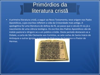 Primórdios da
literatura cristã
● A primeira literatura cristã, a seguir ao Novo Testamento, teve origem nos Padre
Apostólicos, cujos escritos refletem a vida da Cristandade mais antiga. A
apologética foi uma literatura de defesa da fé, ao passo que o século III viu já o
nascimento de uma ciência teológica. Os escritos dos Padres Apostólicos são de
índole pastoral e dirigem-se a um público cristão. Deste período destacam-se a
Didaké, a carta de São Clemente aos Coríntios, as sete cartas de Santo Inácio de
Antioquia a outras Igrejas, a epístola de Policarpo de Esmirna e o Pastor de
Hermas.
 