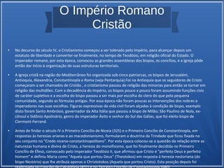 O Império Romano
Cristão
● No decurso do século IV, o Cristianismo começou a ser tolerado pelo Império, para alcançar depois um
estatuto de liberdade e converter-se finalmente, no tempo de Teodósio, em religião oficial do Estado. O
imperador romano, por esta época, convocou as grandes assembleias dos bispos, os concílios, e a Igreja pôde
então dar início à organização de suas estruturas territoriais.
● A igreja cristã na região do Mediterrâneo foi organizada sob cinco patriarcas, os bispos de Jerusalém,
Antioquia, Alexandria, Constantinopla e Roma (veja Pentarquia).Foi na Antioquia que os seguidores de Cristo
começaram a ser chamados de Cristão , o cristianismo passou de religião das minorias para então se tornar em
religião das multidões. Com a decadência do Império, os bispos pouco a pouco foram assumindo funções civis
de caráter supletivo e a escolha do bispo passou a ser mais por escolha do clero do que pela pequena
comunidade, segundo as fórmulas antigas. Por essa época não foram poucas as intervenções dos nobres e
imperadores nas suas escolhas. Figuras expressivas da vida civil foram alçadas à condição de bispo, exemplo
disto foram Santo Ambrósio, governador da Alta Itália que passou a bispo de Milão; São Paulino de Nola, ex-
cônsul e Sidônio Apolinário, genro do imperador Ávito e senhor do Sul das Gálias, que foi eleito bispo de
Clermont-Ferrand.
● Antes de findar o século IV o Primeiro Concílio de Niceia (325) e o Primeiro Concílio de Constantinopla, em
respostas às heresias arianas e ao macedonianismo, formularam a doutrina da Trindade que ficou fixada no
seu conjunto no "Credo niceno-constantinopolitano". Por esta época colocou-se a questão da relação entre as
naturezas humana e divina de Cristo, a heresia do monofisismo, que foi finalmente decidida no Primeiro
Concílio de Éfeso, convocado pelo imperador Teodósio II, que afirmou que Cristo é "perfeito Deus e perfeito
homem" e definiu Maria como "Aquela que portou Deus" (Theotokos) em resposta à heresia nestoriana (do
bispo Nestório) que lhe atribuía apenas o Christotokos (Aquela que portou Cristo). Esta posição depois foi
 