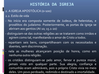 HISTÓRIA DA IGREJA
2. A IGREJA APOSTÓLICA (0-100)
2.2. Estilo de vida
- No início era composta somente de Judeus, de helenistas, e
prosélitos do judaísmo. Posteriormente, as portas da igreja se
abriram aos gentios (At 10; 15.1-20)
- distinguiam-se das outras religiões ao se tratarem como irmãos e
agirem como tal, manifestando o amor de Cristo a todos.
- repartiam seis bens, compartilhavam com os necessitados e
doentes, sem discriminação.
- nela as mulheres alcançaram posição de honra, como em
nenhuma outra religião.
- os cristãos distinguiam-se pelo amor, fervor e pureza moral,
jamais visto em qualquer parte. Sua alegria, confiança e
comunhão eram admiráveis, pois o próprio Cristo vivia no meio
deles. Um povo perdoado, redimido e destinado a imortalidade.
 