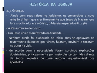 HISTÓRIA DA IGREJA
2.3. Crenças
- Ainda com suas raízes no judaísmo, os convertidos a nova
religião tinham que crer firmemente que Jesus de Nazaré, que
fora crucificado, era o Cristo, o Messias esperado (At 2.36).
- A Ressurreição de Cristo..
- Um Deus único manifestado na trindade...
- Nenhum credo foi elaborado no início, mas se apoiavam no
testemunho daqueles que viram, falaram, ouviram e tocaram
no autor na vida.
- de acordo com a necessidade foram surgindo explicações
doutrinárias, principalmente por meio das cartas, lidas diante
de todos, repletas de uma autoria inquestionável dos
apóstolos.
 