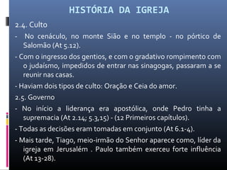HISTÓRIA DA IGREJA
2.4. Culto
- No cenáculo, no monte Sião e no templo - no pórtico de
Salomão (At 5.12).
- Com o ingresso dos gentios, e com o gradativo rompimento com
o judaísmo, impedidos de entrar nas sinagogas, passaram a se
reunir nas casas.
- Haviam dois tipos de culto: Oração e Ceia do amor.
2.5. Governo
- No início a liderança era apostólica, onde Pedro tinha a
supremacia (At 2.14; 5.3,15) - (12 Primeiros capítulos).
- Todas as decisões eram tomadas em conjunto (At 6.1-4).
- Mais tarde, Tiago, meio-irmão do Senhor aparece como, líder da
igreja em Jerusalém . Paulo também exerceu forte influência
(At 13-28).
 