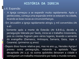 HISTÓRIA DA IGREJA
2.6. Expansão
- A Igreja começou a se expandir muito rapidamente. Após o
pentecostes, começa uma expansão entre os estavam na cidade,
levando as boas novas as circunvizinhanças.
- Em Jerusalém a igreja rapidamente atingiu 5 mil convertidos (At
4.4).
- Somente após a morte de Estevão (At 6.8-8.1), devido a
perseguição liderada por Saulo, inicia-se o trabalho missionário,
pois os crentes fugiram para vários lugares, levando a semente
do evangelho (Damasco, Antioquia, Samaria, Gaza, Jope e
Cesareia). (primeiros 15 anos)
- Depois disso houve relativa paz, mas no ano 44, Herodes Agripa I
proveu outra perseguição, matando o apóstolo Tiago
decapitado (At 2.2). os outros apóstolos deixaram a cidade e
começaram um trabalho missionário por todo o mundo romano.
 