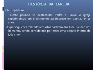 HISTÓRIA DA IGREJA
2.6. Expansão
- Neste período se destacaram Pedro e Paulo. A igreja
experimentou um crescimento assombroso em apenas 35-50
anos.
- As perseguições relatadas em Atos partiram dos Judeus e não dos
Romanos, sendo considerada por estes uma disputa interna do
judaísmo.
 