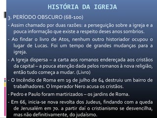 HISTÓRIA DA IGREJA
3. PERÍODO OBSCURO (68-100)
- Assim chamado por duas razões: a perseguição sobre a igreja e a
pouca informação que existe a respeito deses anos sombrios.
- Ao findar o livro de Atos, nenhum outro historiador ocupou o
lugar de Lucas. Foi um tempo de grandes mudanças para a
igreja.
- A Igreja dispersa – a carta aos romanos endereçada aos cristãos
da capital – a pouca atenção dada pelos romanos à nova religião,
então tudo começa a mudar. (Livro)
- O Incêndio de Roma em 19 de julho de 64 destruiu um bairro de
trabalhadores. O Imperador Nero acusa os cristãos.
- Pedro e Paulo foram martirizados – os jardins de Roma.
- Em 66, inicia-se nova revolta dos Judeus, findando com a queda
de Jerusalém em 70. a partir daí o cristianismo se desvencilha,
mas não definitivamente, do judaísmo.
 