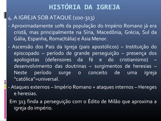 HISTÓRIA DA IGREJA
4. A IGREJA SOB ATAQUE (100-313)
- Aproximadamente 10% da população do Império Romano já era
cristã, mas principalmente na Síria, Macedônia, Grécia, Sul da
Gália, Espanha, Roma(Itália) e Ásia Menor.
- Ascensão dos Pais da Igreja (pais apostólicos) – Instituição do
episcopado – período de grande perseguição – presença dos
apologistas (defensores da fé e do cristianismo) –
desenvolvimento das doutrinas – surgimentos de heresias –
Neste período surge o conceito de uma igreja
“católica”=universal.
- Ataques externos – Império Romano + ataques internos – Hereges
e heresias.
Em 313 finda a perseguição com o Édito de Milão que aproxima a
igreja do império.
 